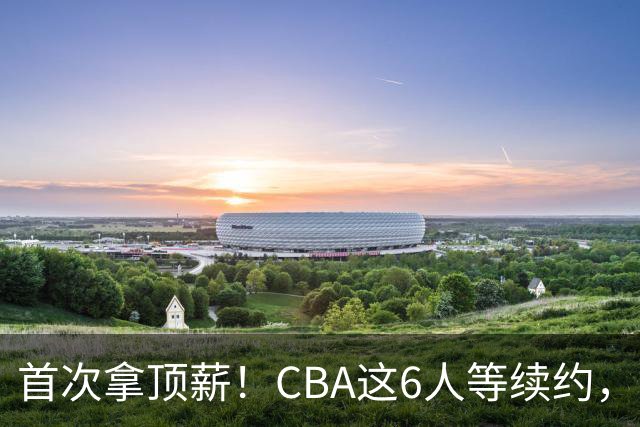 首次拿顶薪！CBA这6人等续约，张镇麟双丰收，27岁国手辅佐胡金秋